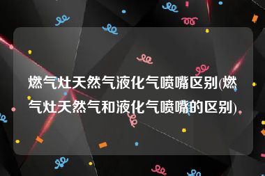 燃气灶天然气液化气喷嘴区别(燃气灶天然气和液化气喷嘴的区别)