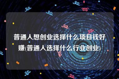 普通人想创业选择什么项目钱好赚(普通人选择什么行业创业)