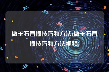 做玉石直播技巧和方法(做玉石直播技巧和方法视频)