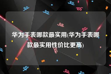 华为手表哪款最实用(华为手表哪款最实用性价比更高)