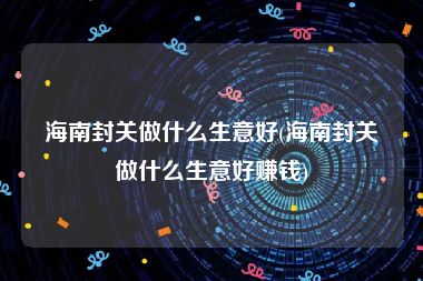 海南封关做什么生意好(海南封关做什么生意好赚钱)