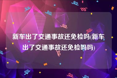 新车出了交通事故还免检吗(新车出了交通事故还免检吗吗)