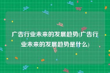 广告行业未来的发展趋势(广告行业未来的发展趋势是什么)