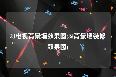 3d电视背景墙效果图(3d背景墙装修效果图)