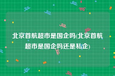 北京首航超市是国企吗(北京首航超市是国企吗还是私企)