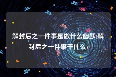 解封后之一件事是做什么幽默(解封后之一件事干什么)