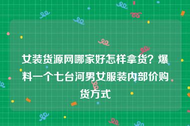 女装货源网哪家好怎样拿货？爆料一个七台河男女服装内部价购货方式