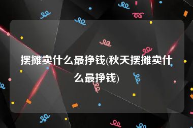 摆摊卖什么最挣钱(秋天摆摊卖什么最挣钱)