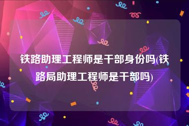 铁路助理工程师是干部身份吗(铁路局助理工程师是干部吗)