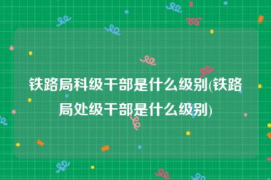 铁路局科级干部是什么级别(铁路局处级干部是什么级别)