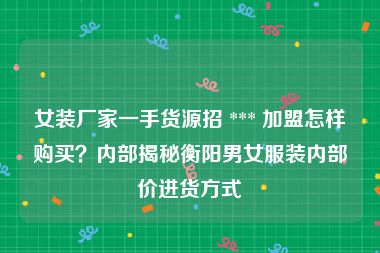 女装厂家一手货源招 *** 加盟怎样购买？内部揭秘衡阳男女服装内部价进货方式