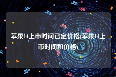 苹果14上市时间已定价格(苹果14上市时间和价格)