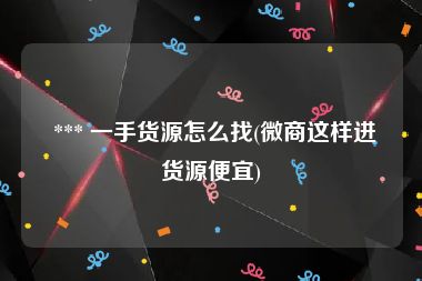  *** 一手货源怎么找(微商这样进货源便宜)