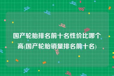 国产轮胎排名前十名性价比哪个高(国产轮胎销量排名前十名)