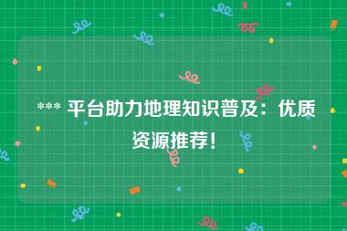  *** 平台助力地理知识普及：优质资源推荐！