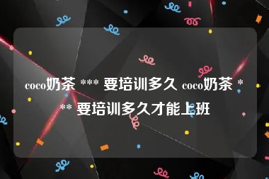 coco奶茶 *** 要培训多久 coco奶茶 *** 要培训多久才能上班