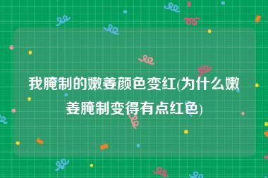 我腌制的嫩姜颜色变红(为什么嫩姜腌制变得有点红色)