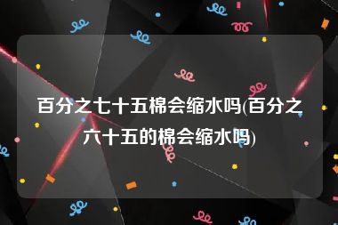 百分之七十五棉会缩水吗(百分之六十五的棉会缩水吗)