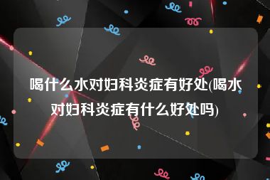 喝什么水对妇科炎症有好处(喝水对妇科炎症有什么好处吗)