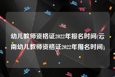 幼儿教师资格证2022年报名时间(云南幼儿教师资格证2022年报名时间)