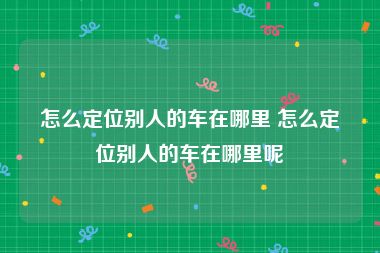 怎么定位别人的车在哪里 怎么定位别人的车在哪里呢