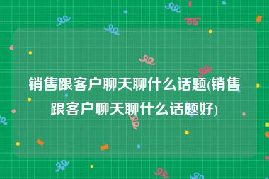 销售跟客户聊天聊什么话题(销售跟客户聊天聊什么话题好)