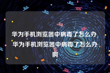 华为手机浏览器中病毒了怎么办 华为手机浏览器中病毒了怎么办啊