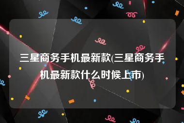 三星商务手机最新款(三星商务手机最新款什么时候上市)