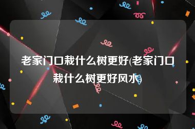 老家门口栽什么树更好(老家门口栽什么树更好风水)