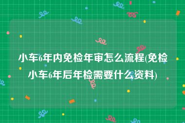 小车6年内免检年审怎么流程(免检小车6年后年检需要什么资料)