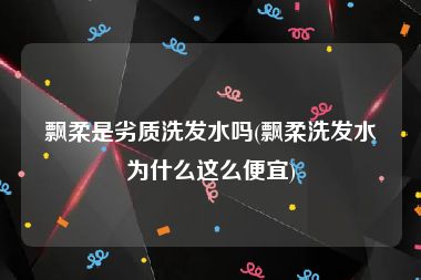 飘柔是劣质洗发水吗(飘柔洗发水为什么这么便宜)