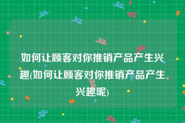 如何让顾客对你推销产品产生兴趣(如何让顾客对你推销产品产生兴趣呢)