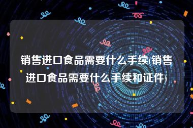 销售进口食品需要什么手续(销售进口食品需要什么手续和证件)