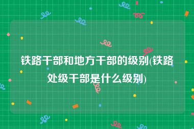 铁路干部和地方干部的级别(铁路处级干部是什么级别)