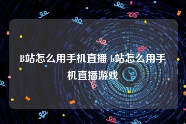 B站怎么用手机直播 b站怎么用手机直播游戏