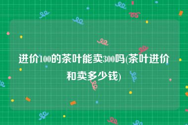 进价100的茶叶能卖300吗(茶叶进价和卖多少钱)