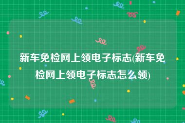 新车免检网上领电子标志(新车免检网上领电子标志怎么领)