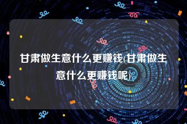 甘肃做生意什么更赚钱(甘肃做生意什么更赚钱呢)