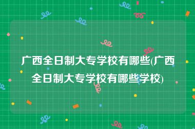 广西全日制大专学校有哪些(广西全日制大专学校有哪些学校)