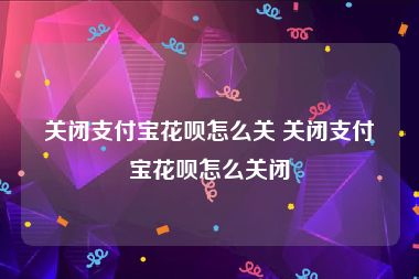 关闭支付宝花呗怎么关 关闭支付宝花呗怎么关闭