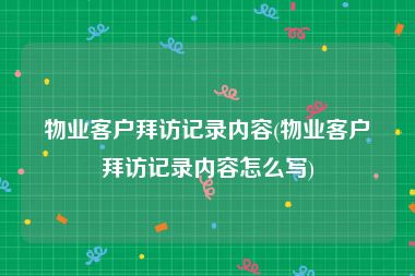 物业客户拜访记录内容(物业客户拜访记录内容怎么写)