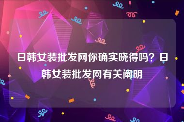 日韩女装批发网你确实晓得吗？日韩女装批发网有关阐明