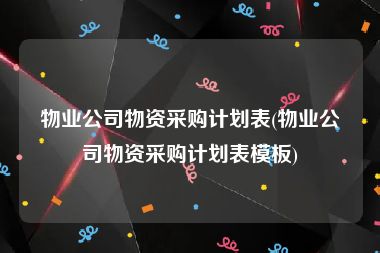 物业公司物资采购计划表(物业公司物资采购计划表模板)