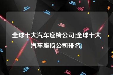 全球十大汽车座椅公司(全球十大汽车座椅公司排名)