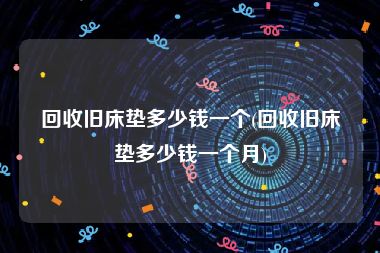 回收旧床垫多少钱一个(回收旧床垫多少钱一个月)