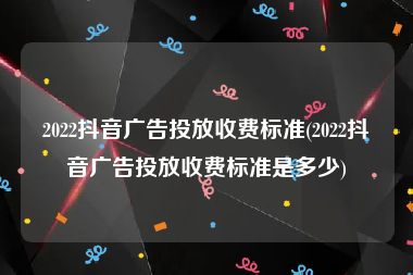 2022抖音广告投放收费标准(2022抖音广告投放收费标准是多少)