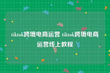 tiktok跨境电商运营 tiktok跨境电商运营线上教程