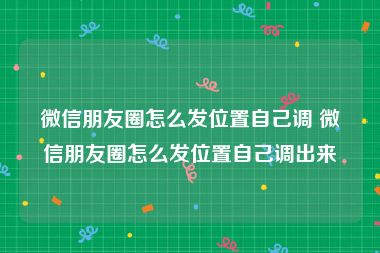 微信朋友圈怎么发位置自己调 微信朋友圈怎么发位置自己调出来