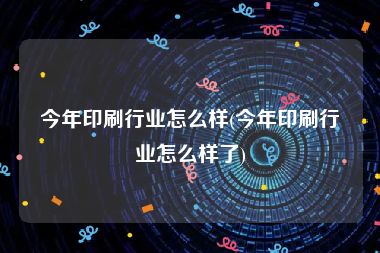 今年印刷行业怎么样(今年印刷行业怎么样了)