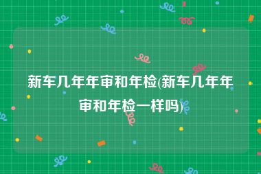 新车几年年审和年检(新车几年年审和年检一样吗)